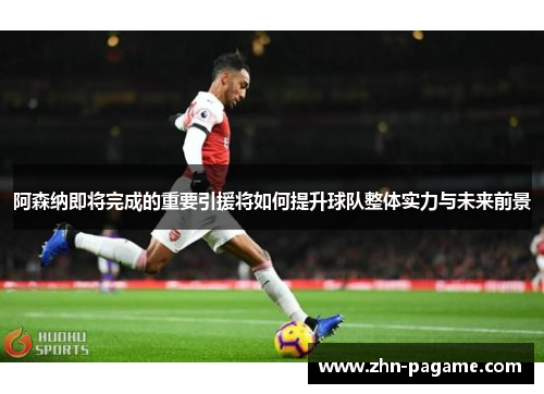 阿森纳即将完成的重要引援将如何提升球队整体实力与未来前景