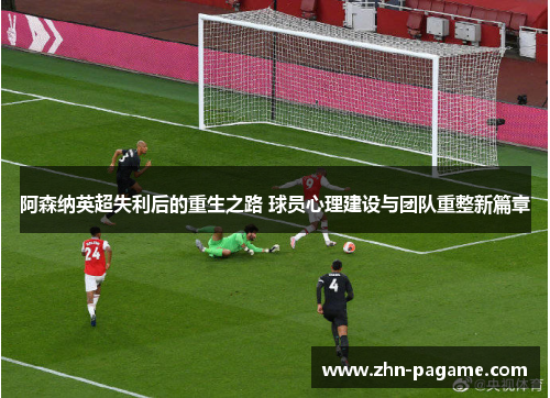 阿森纳英超失利后的重生之路 球员心理建设与团队重整新篇章