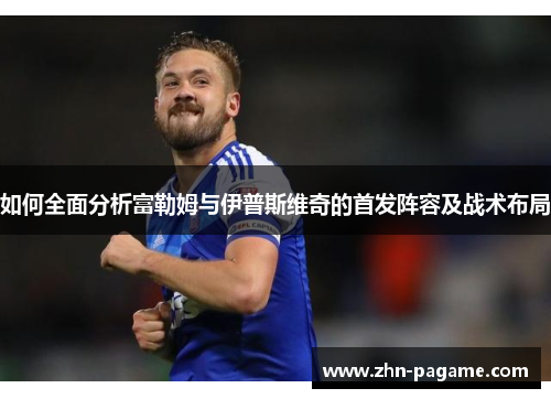 如何全面分析富勒姆与伊普斯维奇的首发阵容及战术布局